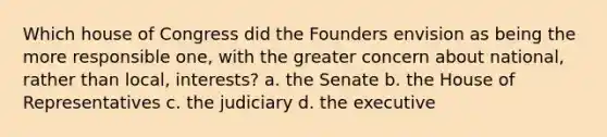 Which house of Congress did the Founders envision as being the more responsible one, with the greater concern about national, rather than local, interests? a. the Senate b. the House of Representatives c. the judiciary d. the executive