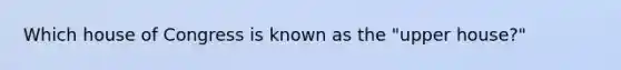 Which house of Congress is known as the "upper house?"