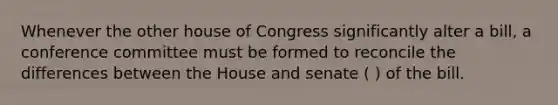 Whenever the other house of Congress significantly alter a bill, a conference committee must be formed to reconcile the differences between the House and senate ( ) of the bill.