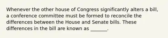 Whenever the other house of Congress significantly alters a bill, a conference committee must be formed to reconcile the differences between the House and Senate bills. These differences in the bill are known as _______.