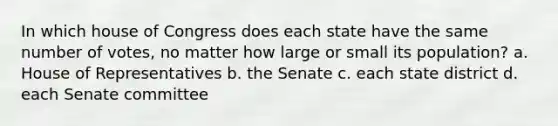 In which house of Congress does each state have the same number of votes, no matter how large or small its population? a. House of Representatives b. the Senate c. each state district d. each Senate committee