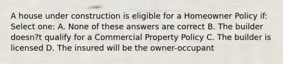 A house under construction is eligible for a Homeowner Policy if: Select one: A. None of these answers are correct B. The builder doesn?t qualify for a Commercial Property Policy C. The builder is licensed D. The insured will be the owner-occupant