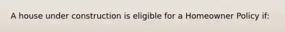 A house under construction is eligible for a Homeowner Policy if: