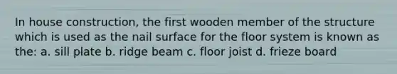 In house construction, the first wooden member of the structure which is used as the nail surface for the floor system is known as the: a. sill plate b. ridge beam c. floor joist d. frieze board