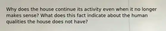 Why does the house continue its activity even when it no longer makes sense? What does this fact indicate about the human qualities the house does not have?