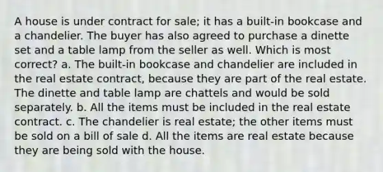 A house is under contract for sale; it has a built-in bookcase and a chandelier. The buyer has also agreed to purchase a dinette set and a table lamp from the seller as well. Which is most correct? a. The built-in bookcase and chandelier are included in the real estate contract, because they are part of the real estate. The dinette and table lamp are chattels and would be sold separately. b. All the items must be included in the real estate contract. c. The chandelier is real estate; the other items must be sold on a bill of sale d. All the items are real estate because they are being sold with the house.