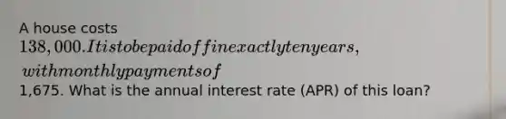 A house costs 138,000. It is to be paid off in exactly ten years, with monthly payments of1,675. What is the annual interest rate (APR) of this loan?