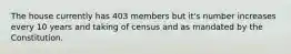 The house currently has 403 members but it's number increases every 10 years and taking of census and as mandated by the Constitution.