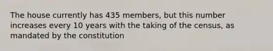 The house currently has 435 members, but this number increases every 10 years with the taking of the census, as mandated by the constitution