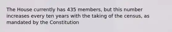 The House currently has 435 members, but this number increases every ten years with the taking of the census, as mandated by the Constitution