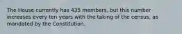 The House currently has 435 members, but this number increases every ten years with the taking of the census, as mandated by the Constitution.