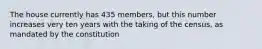 The house currently has 435 members, but this number increases very ten years with the taking of the census, as mandated by the constitution