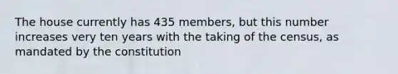 The house currently has 435 members, but this number increases very ten years with the taking of the census, as mandated by the constitution