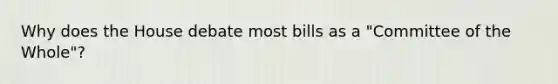 Why does the House debate most bills as a "Committee of the Whole"?