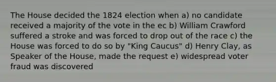 The House decided the 1824 election when a) no candidate received a majority of the vote in the ec b) William Crawford suffered a stroke and was forced to drop out of the race c) the House was forced to do so by "King Caucus" d) Henry Clay, as Speaker of the House, made the request e) widespread voter fraud was discovered