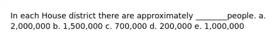 In each House district there are approximately ________people. a. 2,000,000 b. 1,500,000 c. 700,000 d. 200,000 e. 1,000,000