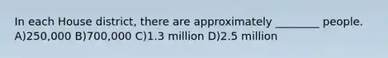 In each House district, there are approximately ________ people. A)250,000 B)700,000 C)1.3 million D)2.5 million