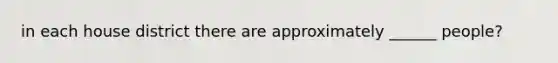 in each house district there are approximately ______ people?