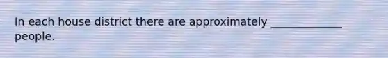 In each house district there are approximately _____________ people.