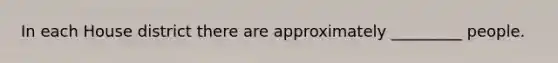 In each House district there are approximately _________ people.