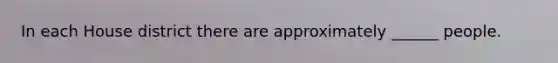 In each House district there are approximately ______ people.
