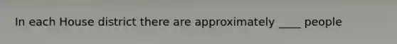 In each House district there are approximately ____ people