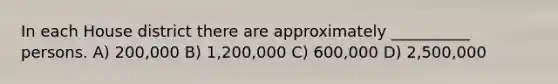 In each House district there are approximately __________ persons. A) 200,000 B) 1,200,000 C) 600,000 D) 2,500,000