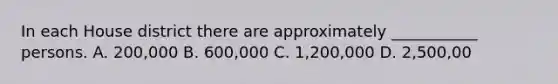 In each House district there are approximately ___________ persons. A. 200,000 B. 600,000 C. 1,200,000 D. 2,500,00