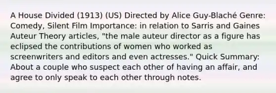 A House Divided (1913) (US) Directed by Alice Guy-Blaché Genre: Comedy, Silent Film Importance: in relation to Sarris and Gaines Auteur Theory articles, "the male auteur director as a figure has eclipsed the contributions of women who worked as screenwriters and editors and even actresses." Quick Summary: About a couple who suspect each other of having an affair, and agree to only speak to each other through notes.