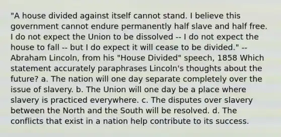 "A house divided against itself cannot stand. I believe this government cannot endure permanently half slave and half free. I do not expect the Union to be dissolved -- I do not expect the house to fall -- but I do expect it will cease to be divided." --Abraham Lincoln, from his "House Divided" speech, 1858 Which statement accurately paraphrases Lincoln's thoughts about the future? a. The nation will one day separate completely over the issue of slavery. b. The Union will one day be a place where slavery is practiced everywhere. c. The disputes over slavery between the North and the South will be resolved. d. The conflicts that exist in a nation help contribute to its success.