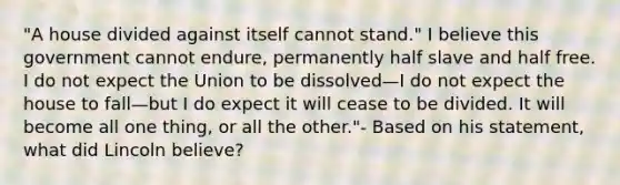 "A house divided against itself cannot stand." I believe this government cannot endure, permanently half slave and half free. I do not expect the Union to be dissolved—I do not expect the house to fall—but I do expect it will cease to be divided. It will become all one thing, or all the other."- Based on his statement, what did Lincoln believe?