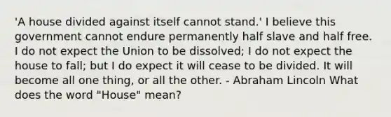 'A house divided against itself cannot stand.' I believe this government cannot endure permanently half slave and half free. I do not expect the Union to be dissolved; I do not expect the house to fall; but I do expect it will cease to be divided. It will become all one thing, or all the other. - Abraham Lincoln What does the word "House" mean?