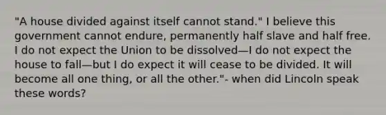 "A house divided against itself cannot stand." I believe this government cannot endure, permanently half slave and half free. I do not expect the Union to be dissolved—I do not expect the house to fall—but I do expect it will cease to be divided. It will become all one thing, or all the other."- when did Lincoln speak these words?