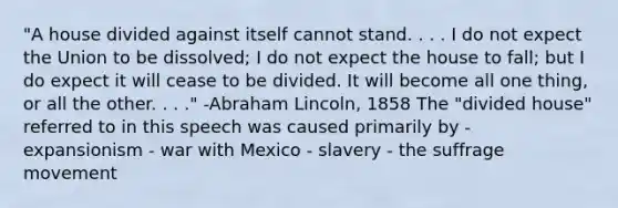 "A house divided against itself cannot stand. . . . I do not expect the Union to be dissolved; I do not expect the house to fall; but I do expect it will cease to be divided. It will become all one thing, or all the other. . . ." -Abraham Lincoln, 1858 The "divided house" referred to in this speech was caused primarily by - expansionism - war with Mexico - slavery - the suffrage movement