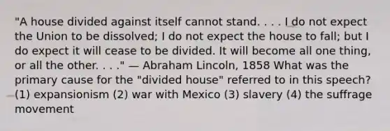 "A house divided against itself cannot stand. . . . I do not expect the Union to be dissolved; I do not expect the house to fall; but I do expect it will cease to be divided. It will become all one thing, or all the other. . . ." — Abraham Lincoln, 1858 What was the primary cause for the "divided house" referred to in this speech? (1) expansionism (2) war with Mexico (3) slavery (4) the suffrage movement