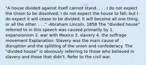 "A house divided against itself cannot stand. . . . I do not expect the Union to be dissolved; I do not expect the house to fall; but I do expect it will cease to be divided. It will become all one thing, or all the other. . . ." -Abraham Lincoln, 1858 The "divided house" referred to in this speech was caused primarily by 1. expansionism 2. war with Mexico 3. slavery 4. the suffrage movement Explanation: Slavery was the main cause of disruption and the splitting of the union and confederacy. The "divided house" is obviously referring to those who believed in slavery and those that didn't. Refer to the civil war.