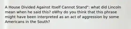 A House Divided Against Itself Cannot Stand": what did Lincoln mean when he said this? oWhy do you think that this phrase might have been interpreted as an act of aggression by some Americans in the South?