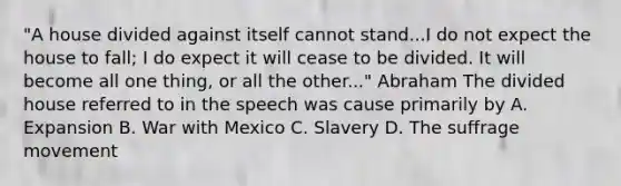 "A house divided against itself cannot stand...I do not expect the house to fall; I do expect it will cease to be divided. It will become all one thing, or all the other..." Abraham The divided house referred to in the speech was cause primarily by A. Expansion B. <a href='https://www.questionai.com/knowledge/khMiXiH9e2-war-with-mexico' class='anchor-knowledge'>war with mexico</a> C. Slavery D. The suffrage movement