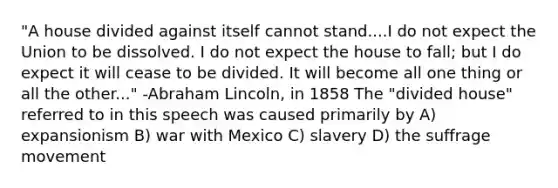 "A house divided against itself cannot stand....I do not expect the Union to be dissolved. I do not expect the house to fall; but I do expect it will cease to be divided. It will become all one thing or all the other..." -Abraham Lincoln, in 1858 The "divided house" referred to in this speech was caused primarily by A) expansionism B) war with Mexico C) slavery D) the suffrage movement