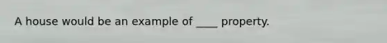 A house would be an example of ____ property.