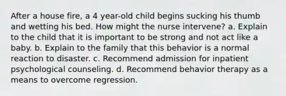 After a house fire, a 4 year-old child begins sucking his thumb and wetting his bed. How might the nurse intervene? a. Explain to the child that it is important to be strong and not act like a baby. b. Explain to the family that this behavior is a normal reaction to disaster. c. Recommend admission for inpatient psychological counseling. d. Recommend behavior therapy as a means to overcome regression.