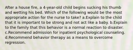 After a house fire, a 4-year-old child begins sucking his thumb and wetting his bed. Which of the following would be the most appropriate action for the nurse to take? a.Explain to the child that it is important to be strong and not act like a baby. b.Explain to the family that this behavior is a normal reaction to disaster. c.Recommend admission for inpatient psychological counseling. d.Recommend behavior therapy as a means to overcome regression.