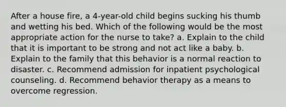 After a house fire, a 4-year-old child begins sucking his thumb and wetting his bed. Which of the following would be the most appropriate action for the nurse to take? a. Explain to the child that it is important to be strong and not act like a baby. b. Explain to the family that this behavior is a normal reaction to disaster. c. Recommend admission for inpatient psychological counseling. d. Recommend behavior therapy as a means to overcome regression.