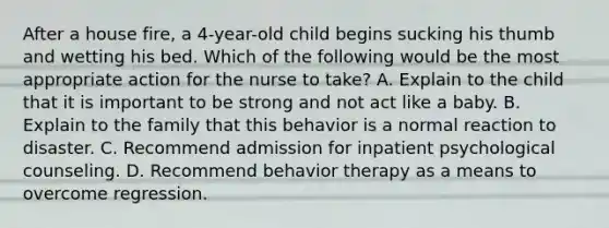 After a house fire, a 4-year-old child begins sucking his thumb and wetting his bed. Which of the following would be the most appropriate action for the nurse to take? A. Explain to the child that it is important to be strong and not act like a baby. B. Explain to the family that this behavior is a normal reaction to disaster. C. Recommend admission for inpatient psychological counseling. D. Recommend behavior therapy as a means to overcome regression.