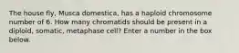 The house fly, Musca domestica, has a haploid chromosome number of 6. How many chromatids should be present in a diploid, somatic, metaphase cell? Enter a number in the box below.