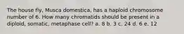 The house fly, Musca domestica, has a haploid chromosome number of 6. How many chromatids should be present in a diploid, somatic, metaphase cell? a. 8 b. 3 c. 24 d. 6 e. 12