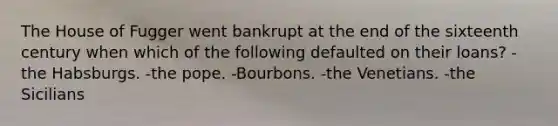 The House of Fugger went bankrupt at the end of the sixteenth century when which of the following defaulted on their loans? -the Habsburgs. -the pope. -Bourbons. -the Venetians. -the Sicilians