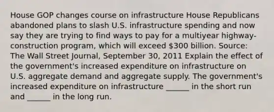 House GOP changes course on infrastructure House Republicans abandoned plans to slash U.S. infrastructure spending and now say they are trying to find ways to pay for a multiyear highway-construction program, which will exceed 300 billion. Source: The Wall Street Journal, September 30, 2011 Explain the effect of the government's increased expenditure on infrastructure on U.S. aggregate demand and aggregate supply. The government's increased expenditure on infrastructure ______ in the short run and ______ in the long run.