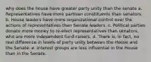 why does the house have greater party unity than the senate a. Representatives have more partisan constituents than senators. b. House leaders have more organizational control over the actions of representatives than Senate leaders. c. Political parties donate more money to re-elect representatives than senators, who are more independent fund-raisers. d. There is, in fact, no real difference in levels of party unity between the House and the Senate. e. Interest groups are less influential in the House than in the Senate.