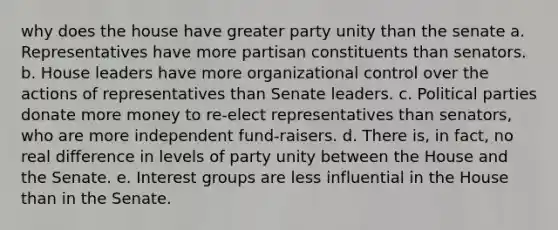 why does the house have greater party unity than the senate a. Representatives have more partisan constituents than senators. b. House leaders have more organizational control over the actions of representatives than Senate leaders. c. Political parties donate more money to re-elect representatives than senators, who are more independent fund-raisers. d. There is, in fact, no real difference in levels of party unity between the House and the Senate. e. Interest groups are less influential in the House than in the Senate.